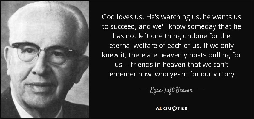 God loves us. He's watching us, he wants us to succeed, and we'll know someday that he has not left one thing undone for the eternal welfare of each of us. If we only knew it, there are heavenly hosts pulling for us -- friends in heaven that we can't rememer now, who yearn for our victory. - Ezra Taft Benson