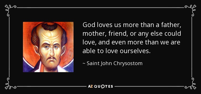 God loves us more than a father, mother, friend, or any else could love, and even more than we are able to love ourselves. - Saint John Chrysostom