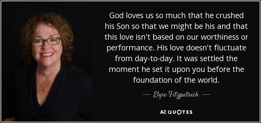 God loves us so much that he crushed his Son so that we might be his and that this love isn't based on our worthiness or performance. His love doesn't fluctuate from day-to-day. It was settled the moment he set it upon you before the foundation of the world. - Elyse Fitzpatrick