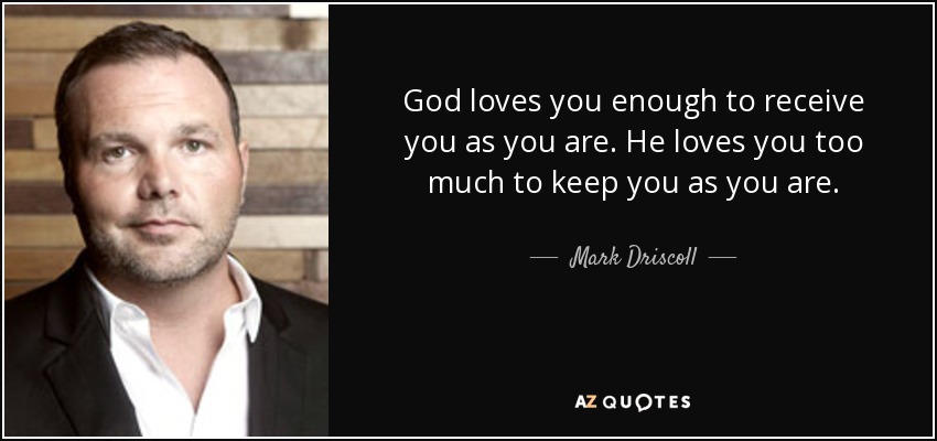 God loves you enough to receive you as you are. He loves you too much to keep you as you are. - Mark Driscoll