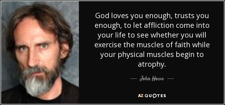 God loves you enough , trusts you enough, to let affliction come into your life to see whether you will exercise the muscles of faith while your physical muscles begin to atrophy. - John Howe