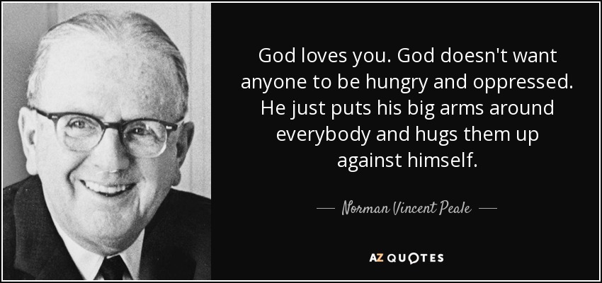 God loves you. God doesn't want anyone to be hungry and oppressed. He just puts his big arms around everybody and hugs them up against himself. - Norman Vincent Peale