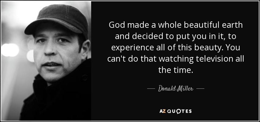 God made a whole beautiful earth and decided to put you in it, to experience all of this beauty. You can't do that watching television all the time. - Donald Miller