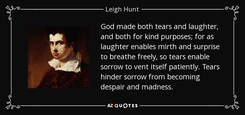 God made both tears and laughter, and both for kind purposes; for as laughter enables mirth and surprise to breathe freely, so tears enable sorrow to vent itself patiently. Tears hinder sorrow from becoming despair and madness. - Leigh Hunt