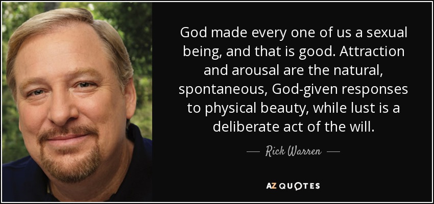God made every one of us a sexual being, and that is good. Attraction and arousal are the natural, spontaneous, God-given responses to physical beauty, while lust is a deliberate act of the will. - Rick Warren
