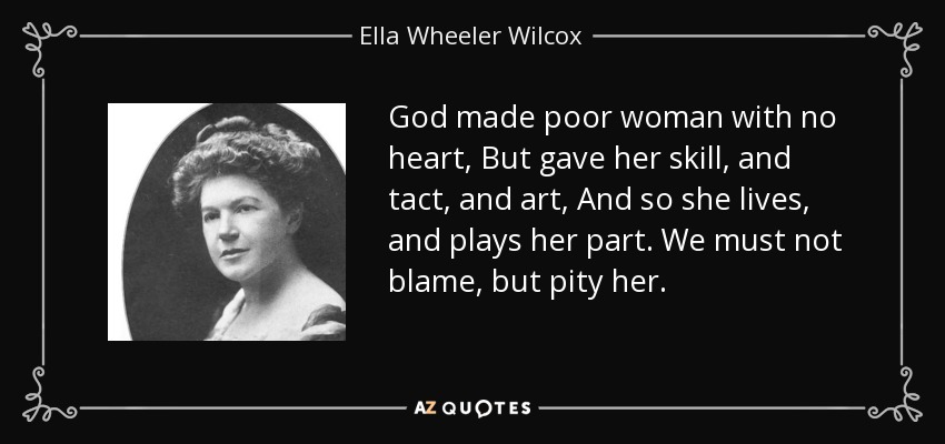 God made poor woman with no heart, But gave her skill, and tact, and art, And so she lives, and plays her part. We must not blame, but pity her. - Ella Wheeler Wilcox