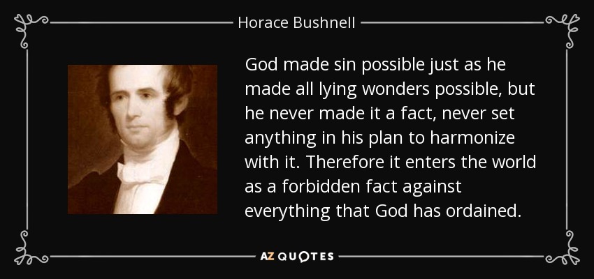 God made sin possible just as he made all lying wonders possible, but he never made it a fact, never set anything in his plan to harmonize with it. Therefore it enters the world as a forbidden fact against everything that God has ordained. - Horace Bushnell