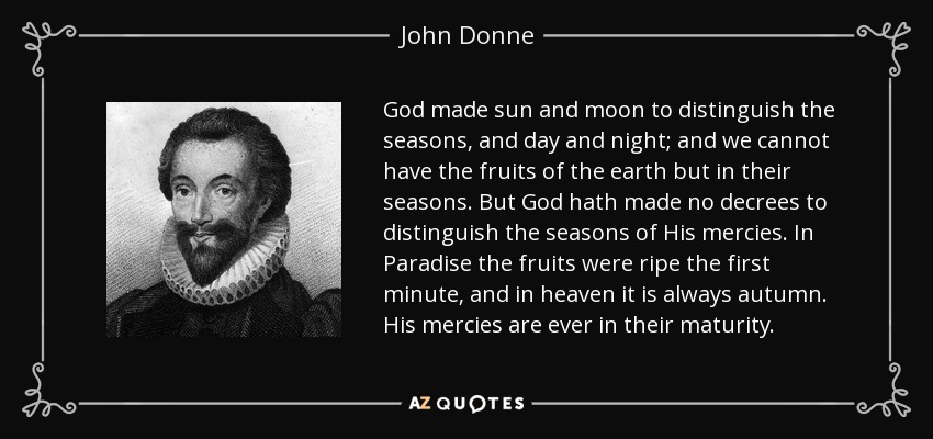 God made sun and moon to distinguish the seasons, and day and night; and we cannot have the fruits of the earth but in their seasons. But God hath made no decrees to distinguish the seasons of His mercies. In Paradise the fruits were ripe the first minute, and in heaven it is always autumn. His mercies are ever in their maturity. - John Donne