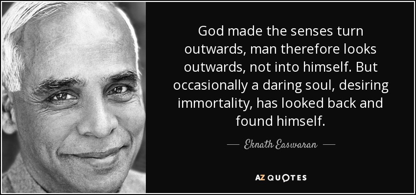God made the senses turn outwards, man therefore looks outwards, not into himself. But occasionally a daring soul, desiring immortality, has looked back and found himself. - Eknath Easwaran