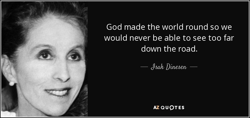 God made the world round so we would never be able to see too far down the road. - Isak Dinesen
