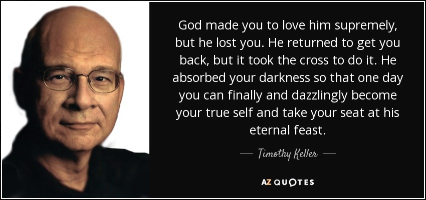 God made you to love him supremely, but he lost you. He returned to get you back, but it took the cross to do it. He absorbed your darkness so that one day you can finally and dazzlingly become your true self and take your seat at his eternal feast. - Timothy Keller