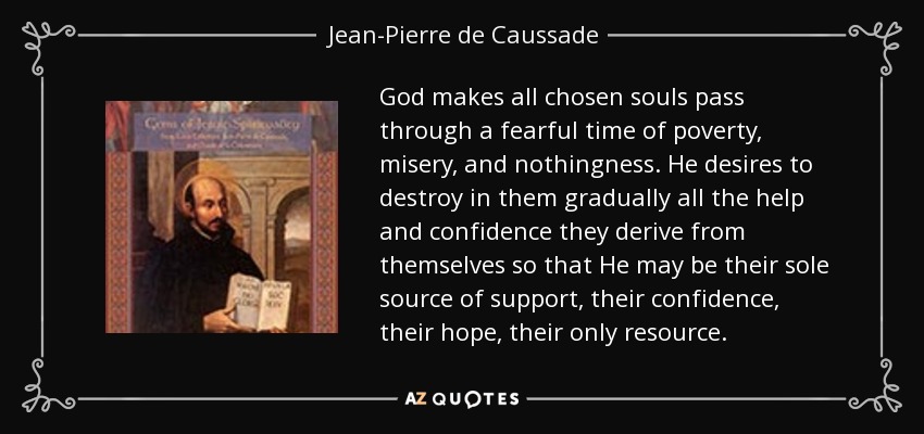 God makes all chosen souls pass through a fearful time of poverty, misery, and nothingness. He desires to destroy in them gradually all the help and confidence they derive from themselves so that He may be their sole source of support, their confidence, their hope, their only resource. - Jean-Pierre de Caussade