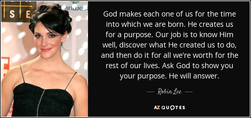 God makes each one of us for the time into which we are born. He creates us for a purpose. Our job is to know Him well, discover what He created us to do, and then do it for all we're worth for the rest of our lives. Ask God to show you your purpose. He will answer. - Robin Lee