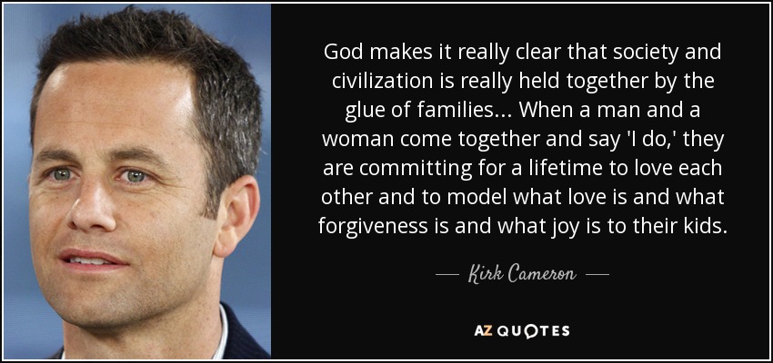 God makes it really clear that society and civilization is really held together by the glue of families... When a man and a woman come together and say 'I do,' they are committing for a lifetime to love each other and to model what love is and what forgiveness is and what joy is to their kids. - Kirk Cameron