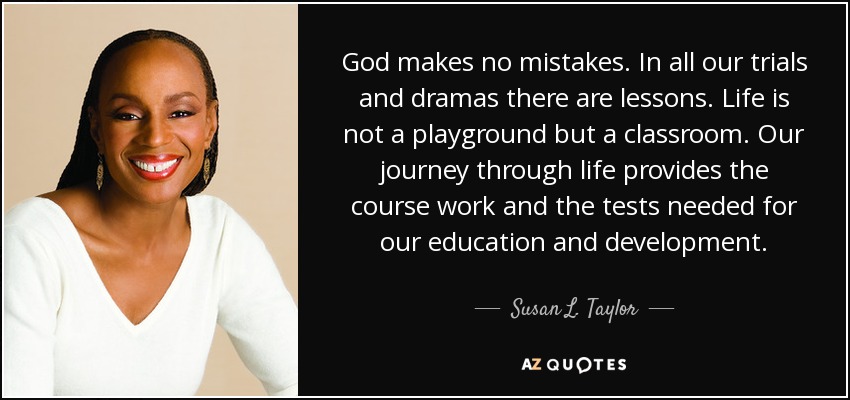 God makes no mistakes. In all our trials and dramas there are lessons. Life is not a playground but a classroom. Our journey through life provides the course work and the tests needed for our education and development. - Susan L. Taylor