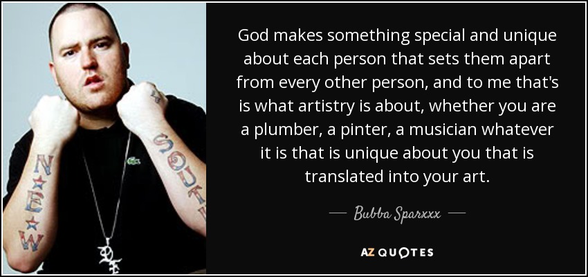 God makes something special and unique about each person that sets them apart from every other person, and to me that's is what artistry is about, whether you are a plumber, a pinter, a musician whatever it is that is unique about you that is translated into your art. - Bubba Sparxxx