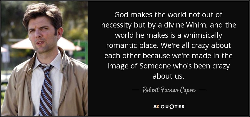 God makes the world not out of necessity but by a divine Whim, and the world he makes is a whimsically romantic place. We're all crazy about each other because we're made in the image of Someone who's been crazy about us. - Robert Farrar Capon