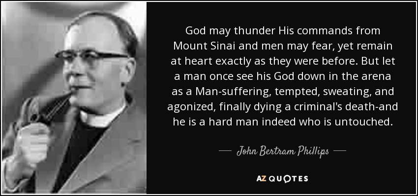 God may thunder His commands from Mount Sinai and men may fear, yet remain at heart exactly as they were before. But let a man once see his God down in the arena as a Man-suffering, tempted, sweating, and agonized, finally dying a criminal's death-and he is a hard man indeed who is untouched. - John Bertram Phillips