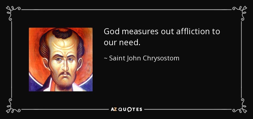 God measures out affliction to our need. - Saint John Chrysostom