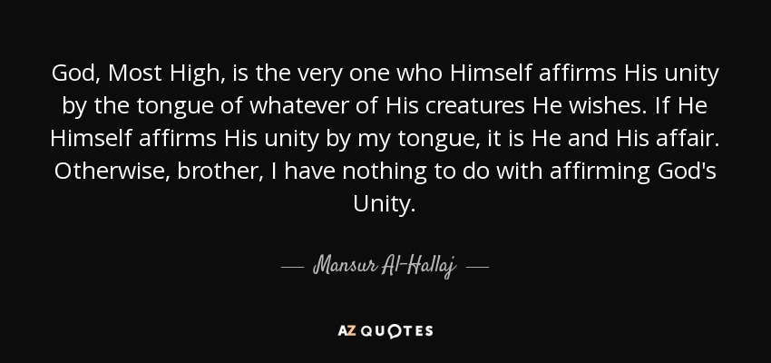 God, Most High, is the very one who Himself affirms His unity by the tongue of whatever of His creatures He wishes. If He Himself affirms His unity by my tongue, it is He and His affair. Otherwise, brother, I have nothing to do with affirming God's Unity. - Mansur Al-Hallaj