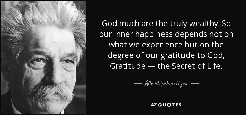 God much are the truly wealthy. So our inner happiness depends not on what we experience but on the degree of our gratitude to God, Gratitude — the Secret of Life. - Albert Schweitzer