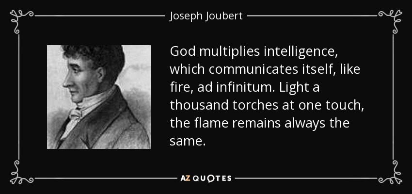 God multiplies intelligence, which communicates itself, like fire, ad infinitum. Light a thousand torches at one touch, the flame remains always the same. - Joseph Joubert