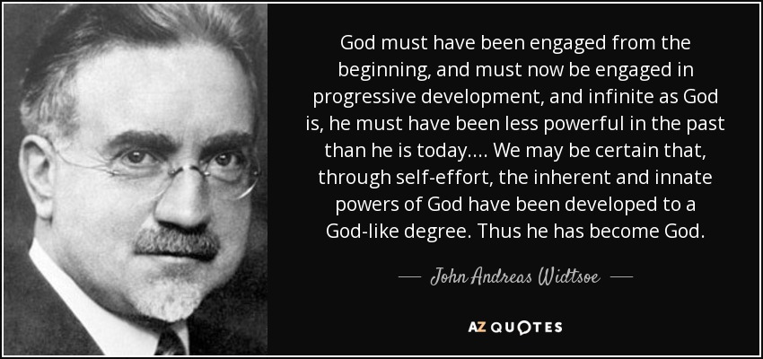 God must have been engaged from the beginning, and must now be engaged in progressive development, and infinite as God is, he must have been less powerful in the past than he is today.... We may be certain that, through self-effort, the inherent and innate powers of God have been developed to a God-like degree. Thus he has become God. - John Andreas Widtsoe