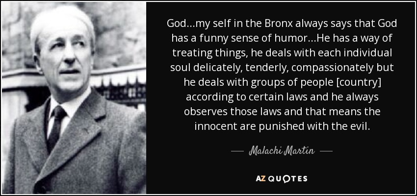 God...my self in the Bronx always says that God has a funny sense of humor. ..He has a way of treating things, he deals with each individual soul delicately, tenderly, compassionately but he deals with groups of people [country] according to certain laws and he always observes those laws and that means the innocent are punished with the evil. - Malachi Martin