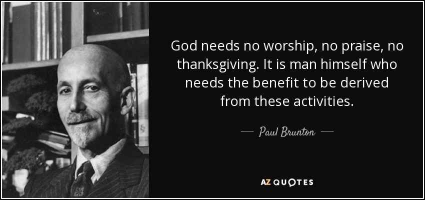 God needs no worship, no praise, no thanksgiving. It is man himself who needs the benefit to be derived from these activities. - Paul Brunton