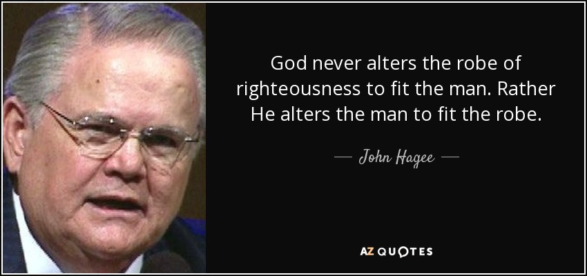 God never alters the robe of righteousness to fit the man. Rather He alters the man to fit the robe. - John Hagee