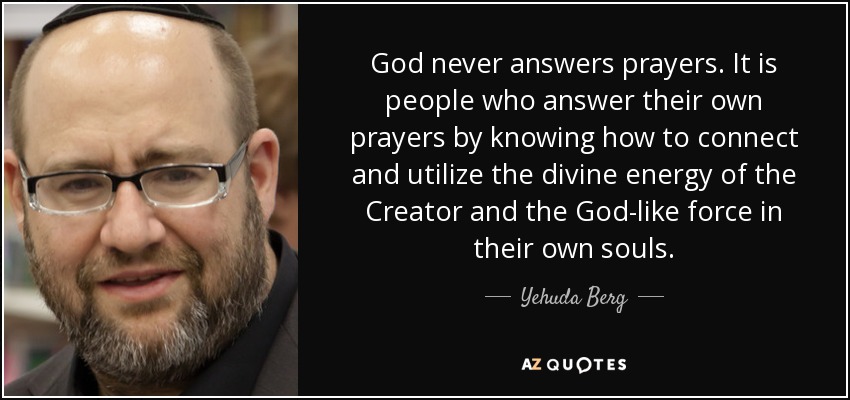 God never answers prayers. It is people who answer their own prayers by knowing how to connect and utilize the divine energy of the Creator and the God-like force in their own souls. - Yehuda Berg