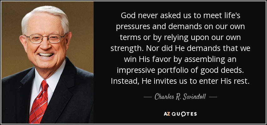 God never asked us to meet life's pressures and demands on our own terms or by relying upon our own strength. Nor did He demands that we win His favor by assembling an impressive portfolio of good deeds. Instead, He invites us to enter His rest. - Charles R. Swindoll