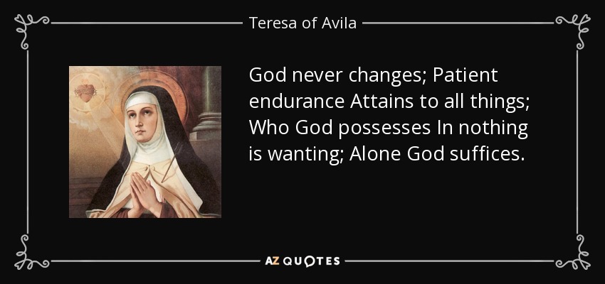 God never changes; Patient endurance Attains to all things; Who God possesses In nothing is wanting; Alone God suffices. - Teresa of Avila