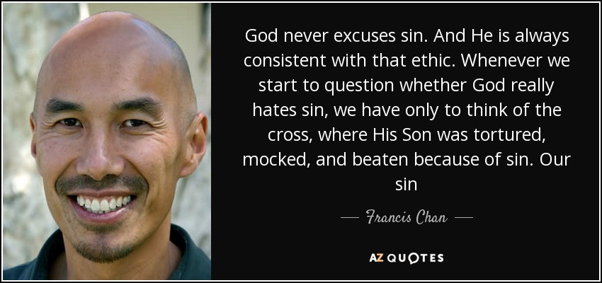 God never excuses sin. And He is always consistent with that ethic. Whenever we start to question whether God really hates sin, we have only to think of the cross, where His Son was tortured, mocked, and beaten because of sin. Our sin - Francis Chan