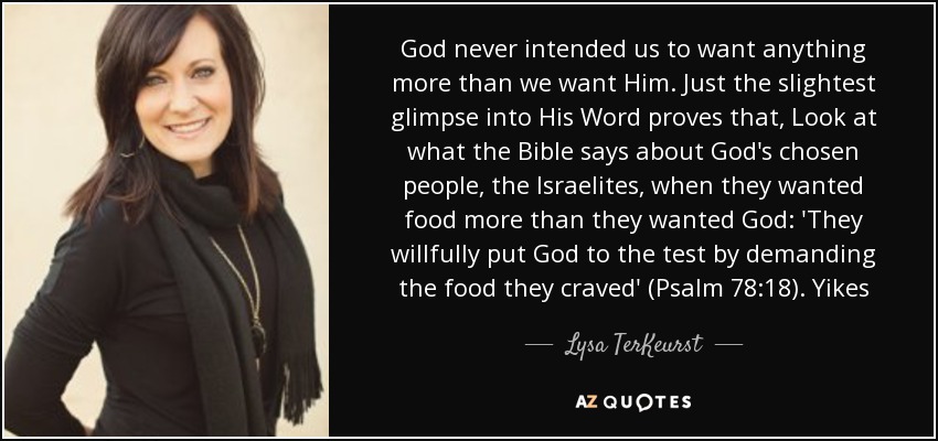 God never intended us to want anything more than we want Him. Just the slightest glimpse into His Word proves that, Look at what the Bible says about God's chosen people, the Israelites, when they wanted food more than they wanted God: 'They willfully put God to the test by demanding the food they craved' (Psalm 78:18). Yikes - Lysa TerKeurst