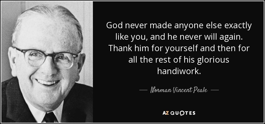 God never made anyone else exactly like you, and he never will again. Thank him for yourself and then for all the rest of his glorious handiwork. - Norman Vincent Peale