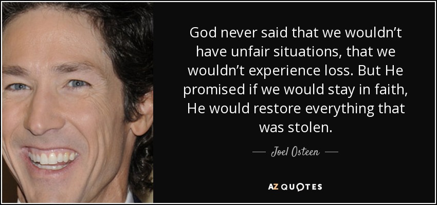 God never said that we wouldn’t have unfair situations, that we wouldn’t experience loss. But He promised if we would stay in faith, He would restore everything that was stolen. - Joel Osteen