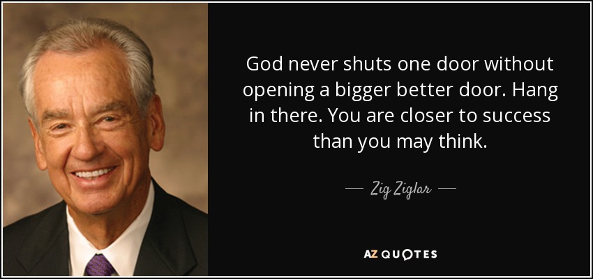 God never shuts one door without opening a bigger better door. Hang in there. You are closer to success than you may think. - Zig Ziglar