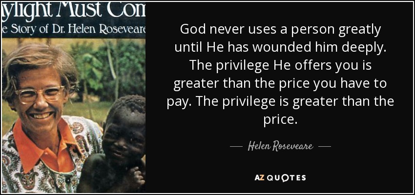 God never uses a person greatly until He has wounded him deeply. The privilege He offers you is greater than the price you have to pay. The privilege is greater than the price. - Helen Roseveare