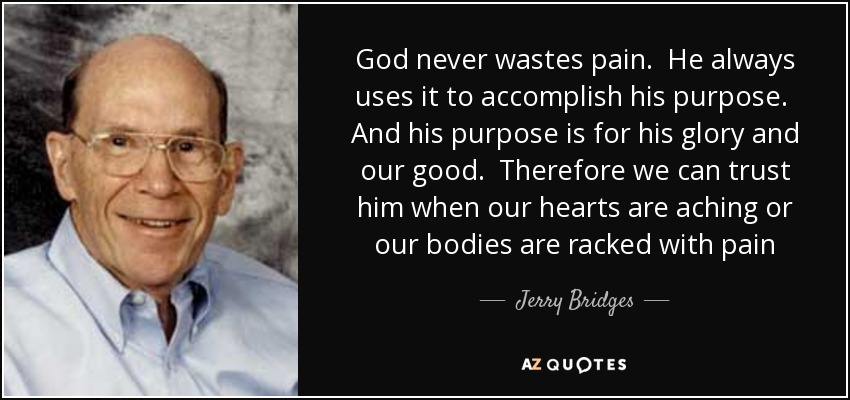 God never wastes pain. He always uses it to accomplish his purpose. And his purpose is for his glory and our good. Therefore we can trust him when our hearts are aching or our bodies are racked with pain - Jerry Bridges