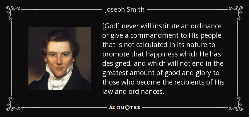 [God] never will institute an ordinance or give a commandment to His people that is not calculated in its nature to promote that happiness which He has designed, and which will not end in the greatest amount of good and glory to those who become the recipients of His law and ordinances. - Joseph Smith, Jr.