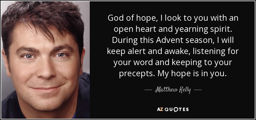God of hope, I look to you with an open heart and yearning spirit. During this Advent season, I will keep alert and awake, listening for your word and keeping to your precepts. My hope is in you. - Matthew Kelly