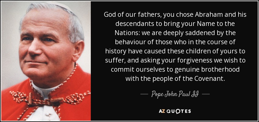 God of our fathers, you chose Abraham and his descendants to bring your Name to the Nations: we are deeply saddened by the behaviour of those who in the course of history have caused these children of yours to suffer, and asking your forgiveness we wish to commit ourselves to genuine brotherhood with the people of the Covenant. - Pope John Paul II