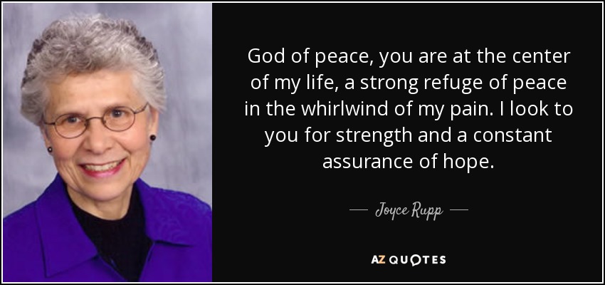 God of peace, you are at the center of my life, a strong refuge of peace in the whirlwind of my pain. I look to you for strength and a constant assurance of hope. - Joyce Rupp