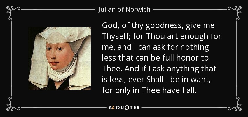 God, of thy goodness, give me Thyself; for Thou art enough for me, and I can ask for nothing less that can be full honor to Thee. And if I ask anything that is less, ever Shall I be in want, for only in Thee have I all. - Julian of Norwich
