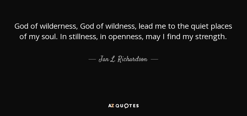 God of wilderness, God of wildness, lead me to the quiet places of my soul. In stillness, in openness, may I find my strength. - Jan L. Richardson