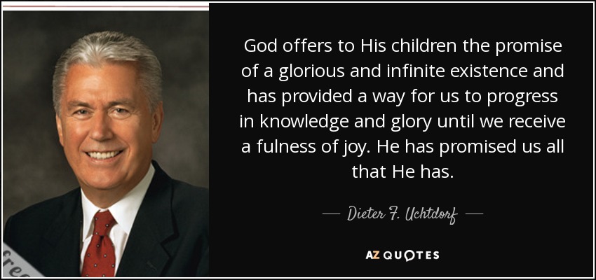 God offers to His children the promise of a glorious and infinite existence and has provided a way for us to progress in knowledge and glory until we receive a fulness of joy. He has promised us all that He has. - Dieter F. Uchtdorf