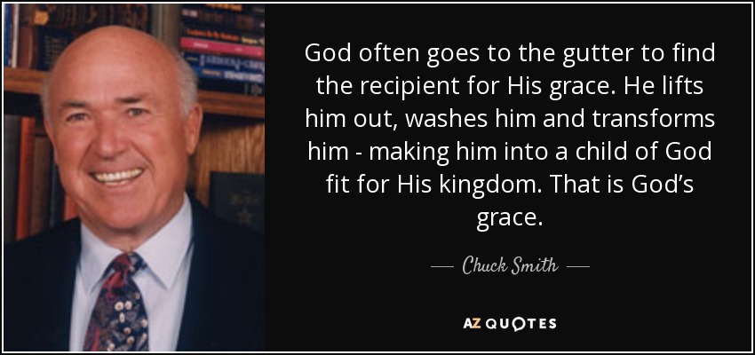 God often goes to the gutter to find the recipient for His grace. He lifts him out, washes him and transforms him - making him into a child of God fit for His kingdom. That is God’s grace. - Chuck Smith