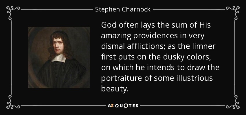 God often lays the sum of His amazing providences in very dismal afflictions; as the limner first puts on the dusky colors, on which he intends to draw the portraiture of some illustrious beauty. - Stephen Charnock