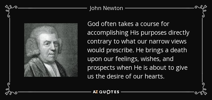 God often takes a course for accomplishing His purposes directly contrary to what our narrow views would prescribe. He brings a death upon our feelings, wishes, and prospects when He is about to give us the desire of our hearts. - John Newton